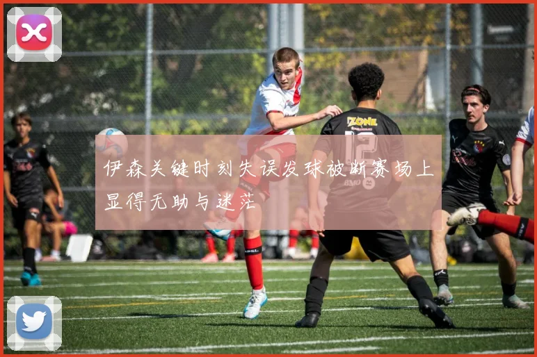 伊森关键时刻失误发球被断赛场上显得无助与迷茫