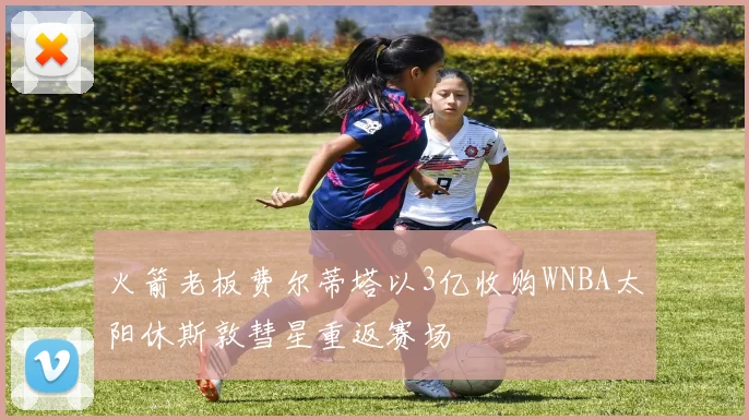 火箭老板费尔蒂塔以3亿收购WNBA太阳休斯敦彗星重返赛场