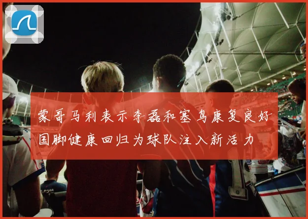 蒙哥马利表示李磊和塞鸟康复良好国脚健康回归为球队注入新活力