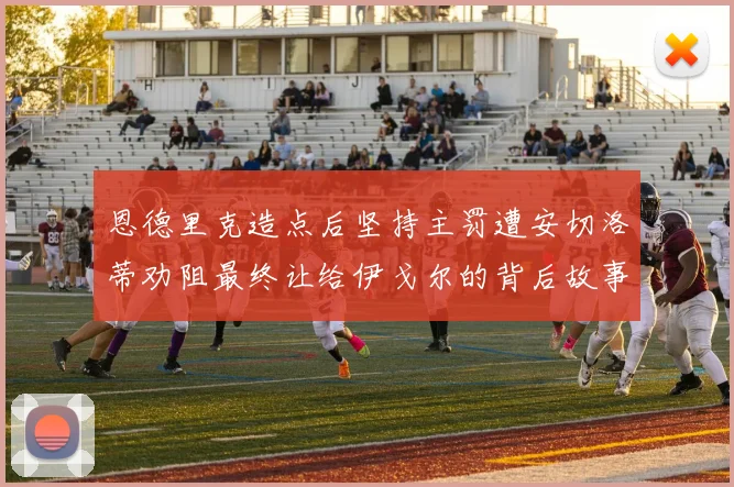 恩德里克造点后坚持主罚遭安切洛蒂劝阻最终让给伊戈尔的背后故事
