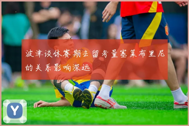 波津谈休赛期去留考量塞莱布里尼的关系影响深远