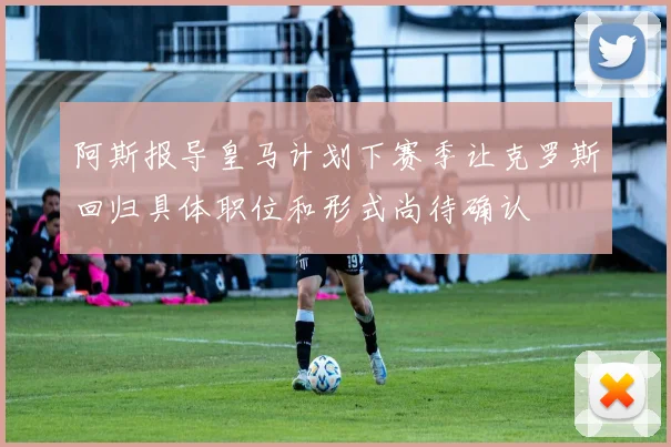阿斯报导皇马计划下赛季让克罗斯回归具体职位和形式尚待确认