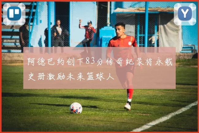 阿德巴约创下83分传奇纪录将永载史册激励未来篮球人