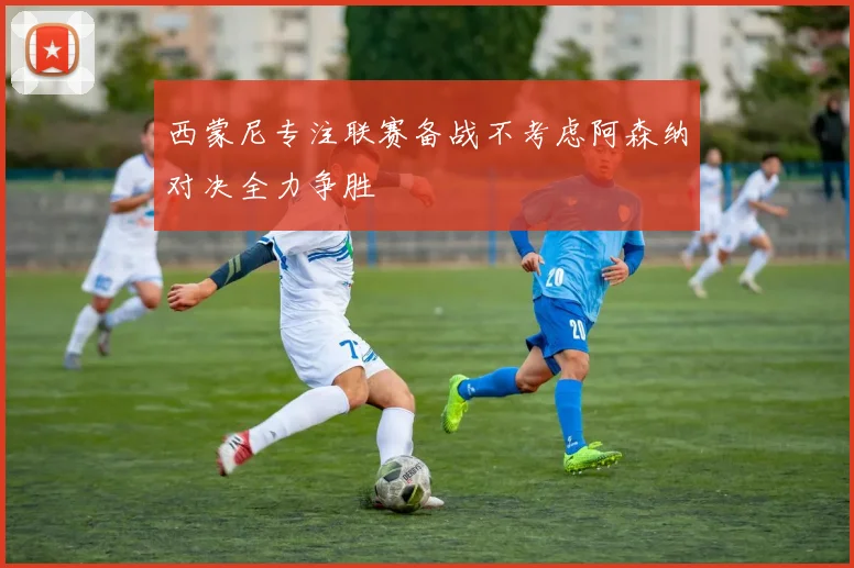 西蒙尼专注联赛备战不考虑阿森纳对决全力争胜