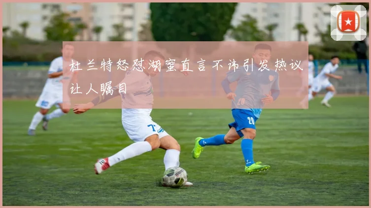 杜兰特怒怼湖蜜直言不讳引发热议让人瞩目