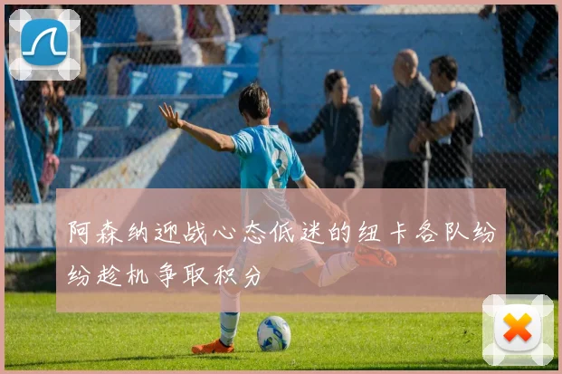 阿森纳迎战心态低迷的纽卡各队纷纷趁机争取积分
